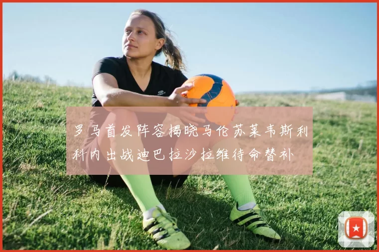 罗马首发阵容揭晓马伦苏莱韦斯利科内出战迪巴拉沙拉维待命替补