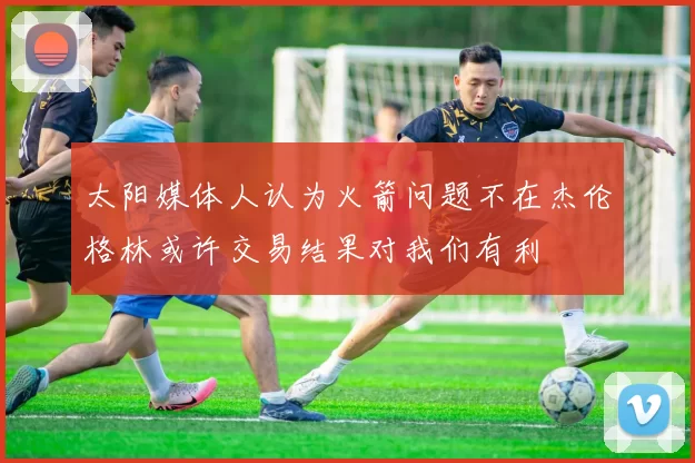 太阳媒体人认为火箭问题不在杰伦格林或许交易结果对我们有利