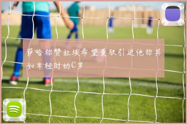 萨哈称赞杜埃希望曼联引进他称其如年轻时的C罗