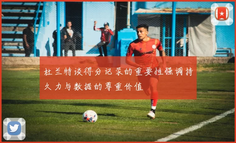 杜兰特谈得分记录的重要性强调持久力与数据的尊重价值