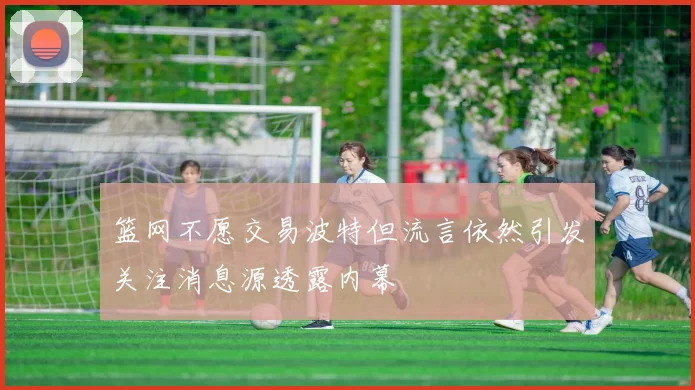 篮网不愿交易波特但流言依然引发关注消息源透露内幕