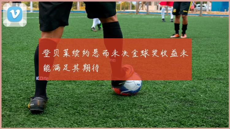 登贝莱续约悬而未决金球奖收益未能满足其期待
