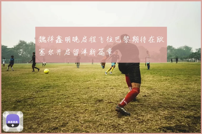 魏祥鑫明晚启程飞往巴黎期待在欧塞尔开启留洋新篇章