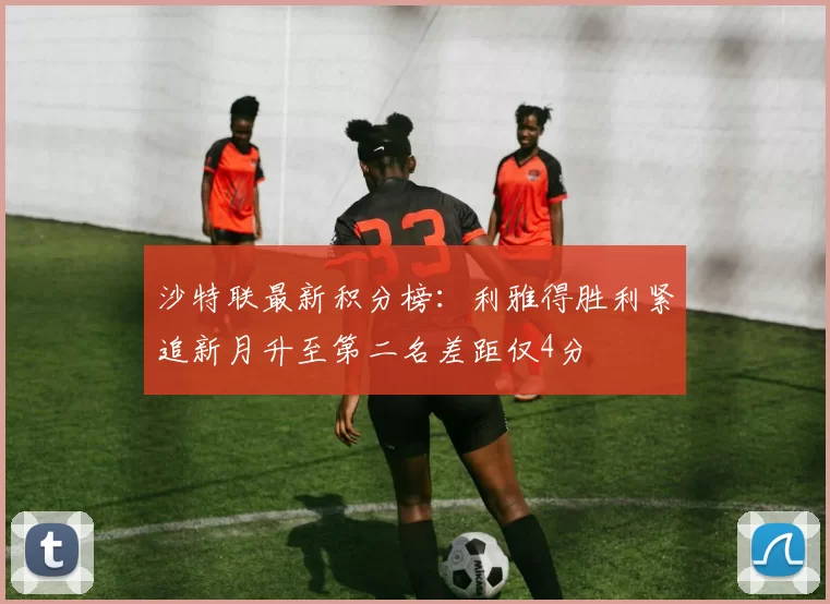 沙特联最新积分榜：利雅得胜利紧追新月升至第二名差距仅4分