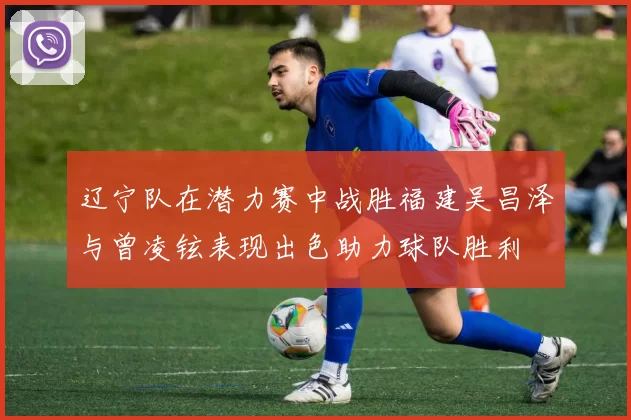 辽宁队在潜力赛中战胜福建吴昌泽与曾凌铉表现出色助力球队胜利