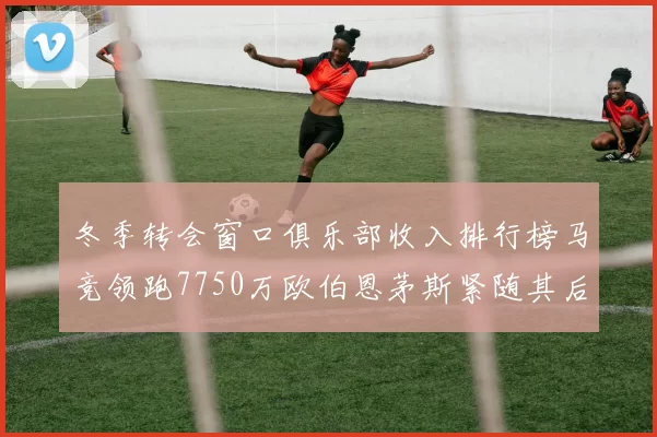 冬季转会窗口俱乐部收入排行榜马竞领跑7750万欧伯恩茅斯紧随其后7200万欧