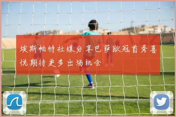埃斯帕特社媒分享巴萨欧冠首秀喜悦期待更多出场机会