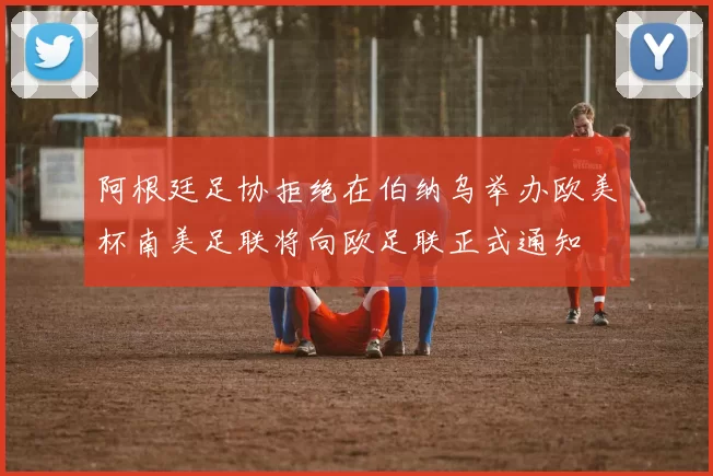 阿根廷足协拒绝在伯纳乌举办欧美杯南美足联将向欧足联正式通知