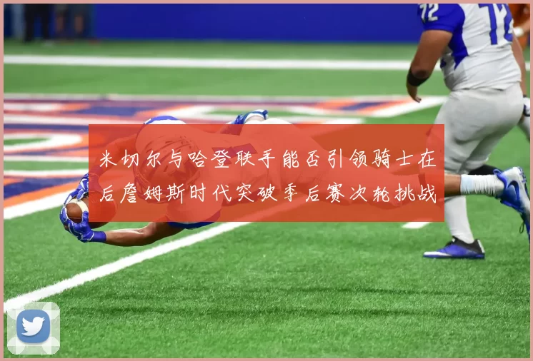 米切尔与哈登联手能否引领骑士在后詹姆斯时代突破季后赛次轮挑战