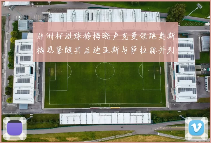 非洲杯进球榜揭晓卢克曼领跑奥斯梅恩紧随其后迪亚斯与萨拉赫并列第三