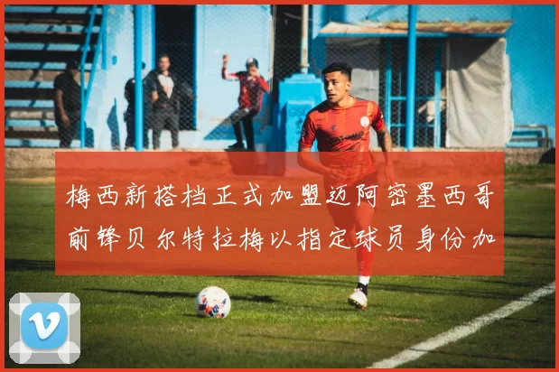 梅西新搭档正式加盟迈阿密墨西哥前锋贝尔特拉梅以指定球员身份加盟