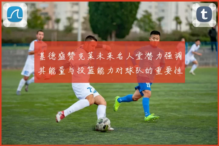 基德盛赞克莱未来名人堂潜力强调其能量与投篮能力对球队的重要性