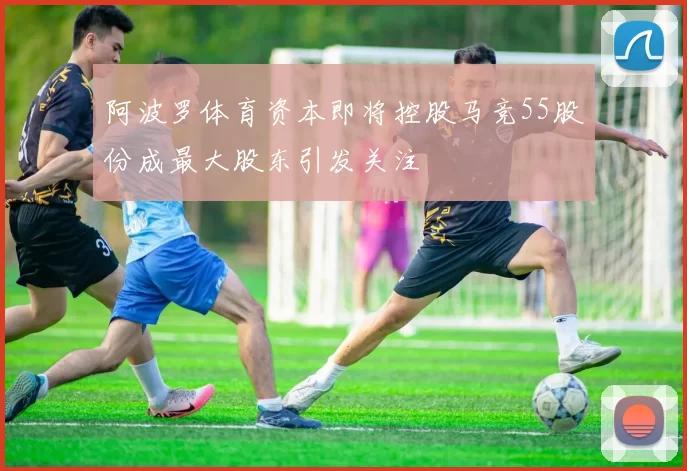 阿波罗体育资本即将控股马竞55股份成最大股东引发关注