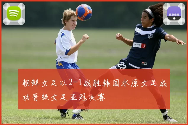 朝鲜女足以2-1战胜韩国水原女足成功晋级女足亚冠决赛