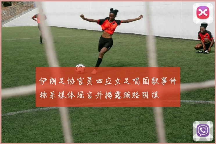 伊朗足协官员回应女足唱国歌事件称系媒体谣言并揭露贿赂阴谋